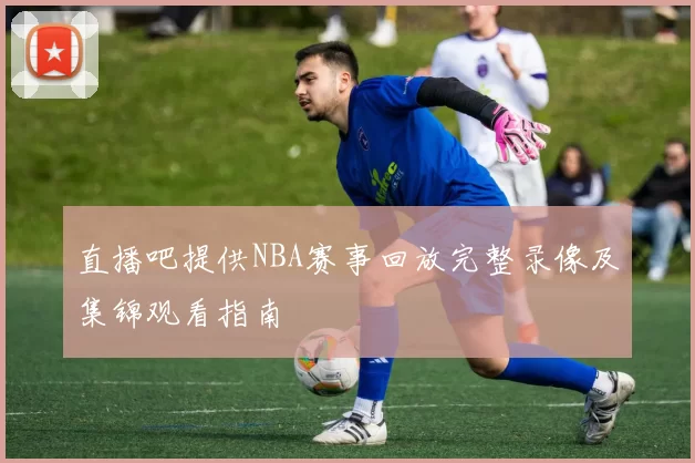 直播吧提供NBA赛事回放完整录像及集锦观看指南