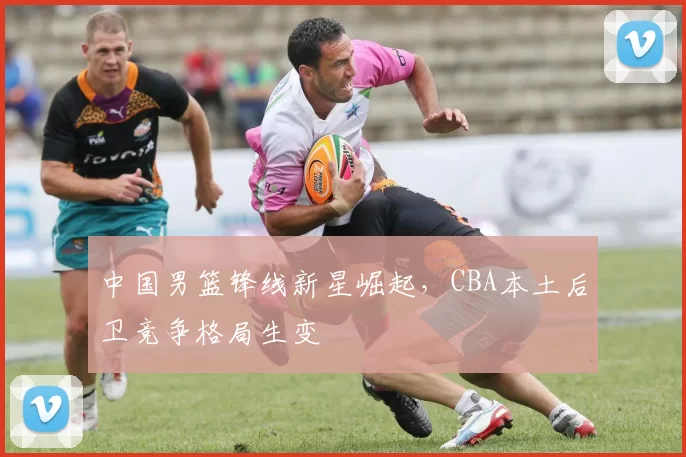 中国男篮锋线新星崛起,CBA本土后卫竞争格局生变