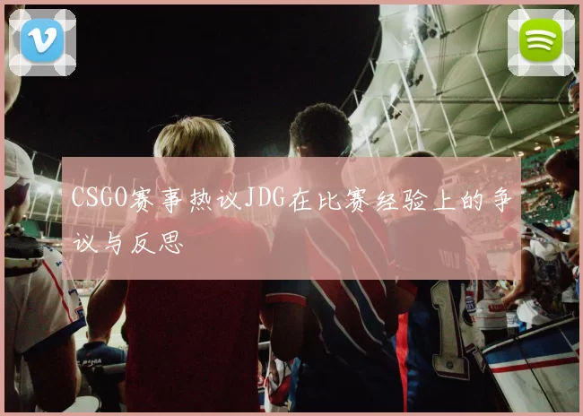 CSGO赛事热议JDG在比赛经验上的争议与反思