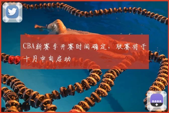 CBA新赛季开赛时间确定,联赛将于十月中旬启动