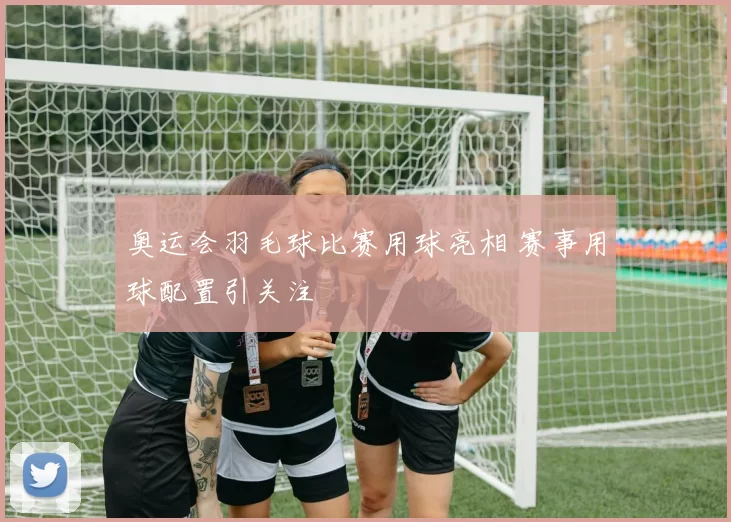 奥运会羽毛球比赛用球亮相 赛事用球配置引关注