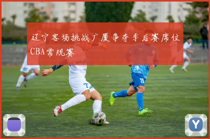 辽宁客场挑战广厦争夺季后赛席位CBA常规赛