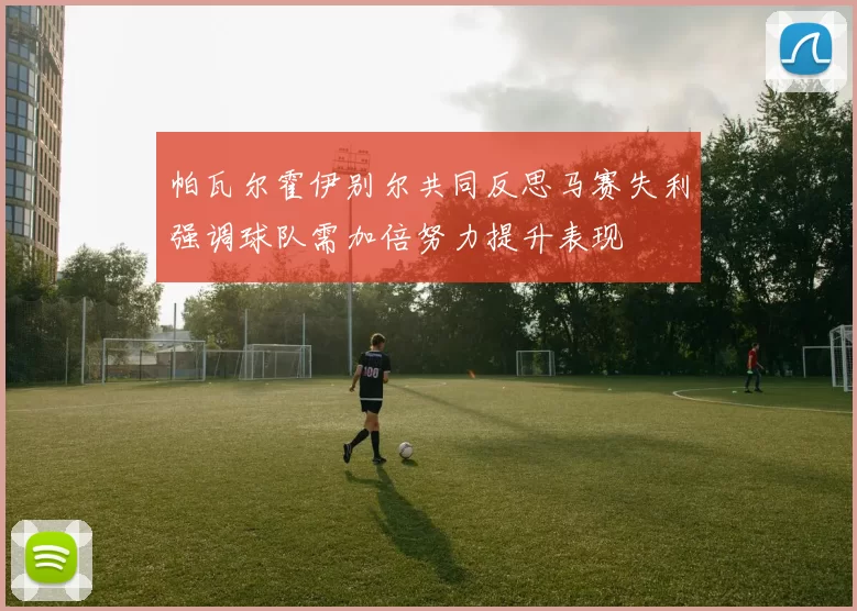 帕瓦尔霍伊别尔共同反思马赛失利强调球队需加倍努力提升表现