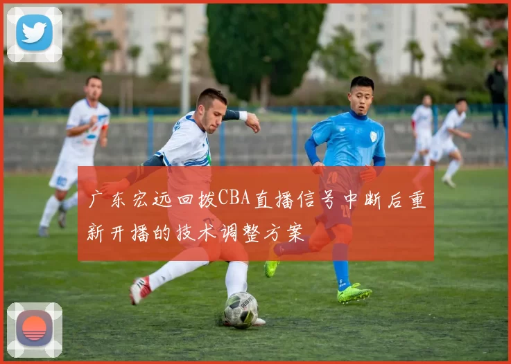 广东宏远回拨CBA直播信号中断后重新开播的技术调整方案