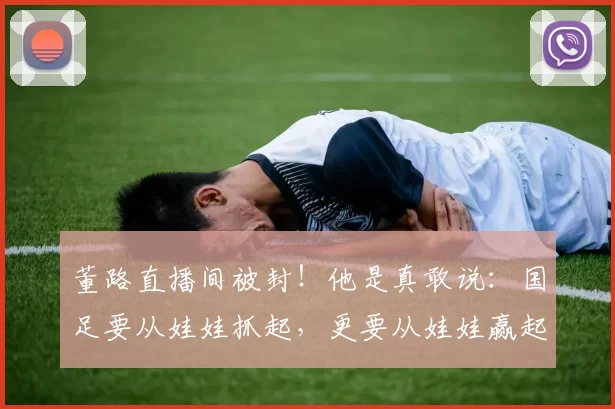 董路直播间被封！他是真敢说：国足要从娃娃抓起，更要从娃娃赢起