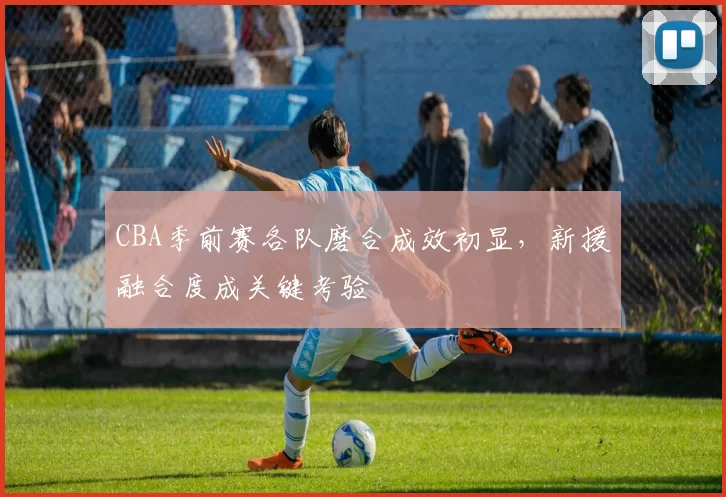 CBA季前赛各队磨合成效初显,新援融合度成关键考验