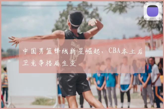 中国男篮锋线新星崛起，CBA本土后卫竞争格局生变