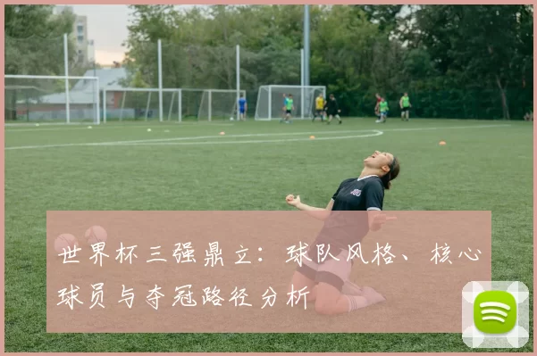 世界杯三强鼎立:球队风格、核心球员与夺冠路径分析