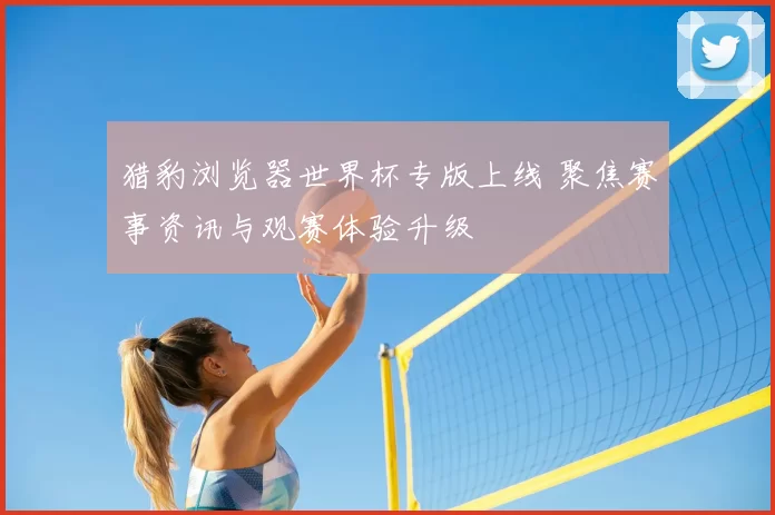 猎豹浏览器世界杯专版上线 聚焦赛事资讯与观赛体验升级