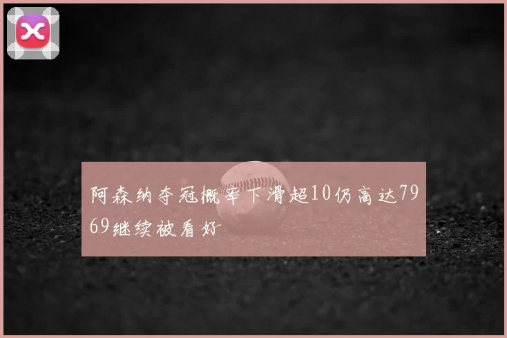 阿森纳夺冠概率下滑超10仍高达7969继续被看好