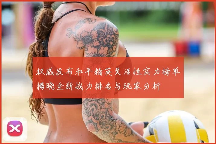 权威发布和平精英灵活性实力榜单揭晓全新战力排名与玩家分析