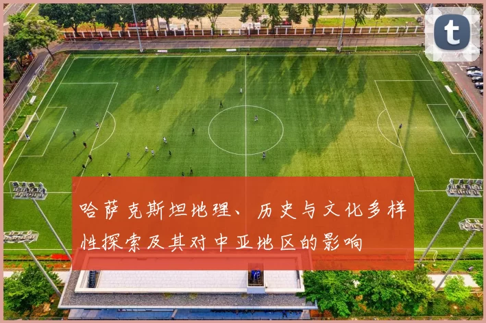 哈萨克斯坦地理、历史与文化多样性探索及其对中亚地区的影响