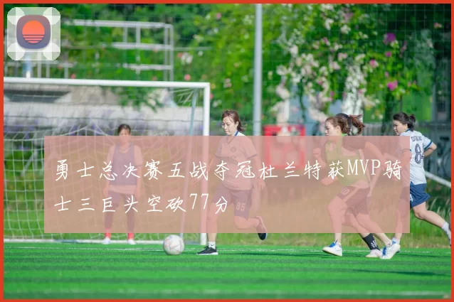 勇士总决赛五战夺冠杜兰特获MVP骑士三巨头空砍77分