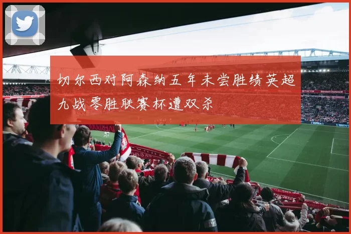 切尔西对阿森纳五年未尝胜绩英超九战零胜联赛杯遭双杀