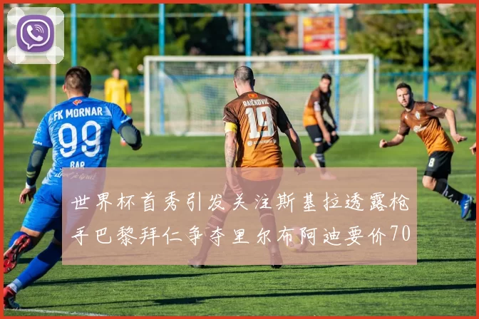 世界杯首秀引发关注斯基拉透露枪手巴黎拜仁争夺里尔布阿迪要价7000万欧
