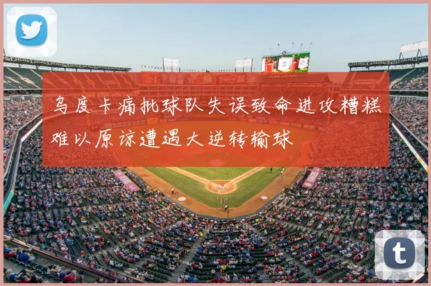 乌度卡痛批球队失误致命进攻糟糕难以原谅遭遇大逆转输球
