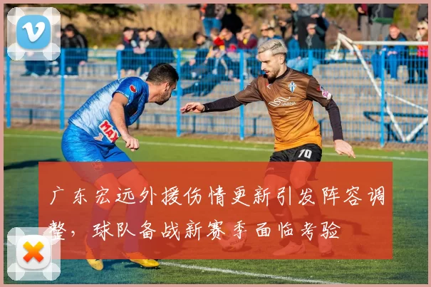 广东宏远外援伤情更新引发阵容调整,球队备战新赛季面临考验