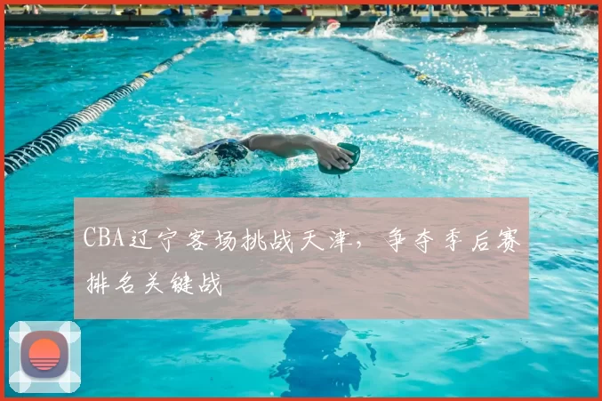 CBA辽宁客场挑战天津，争夺季后赛排名关键战