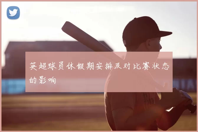 英超球员休假期安排及对比赛状态的影响