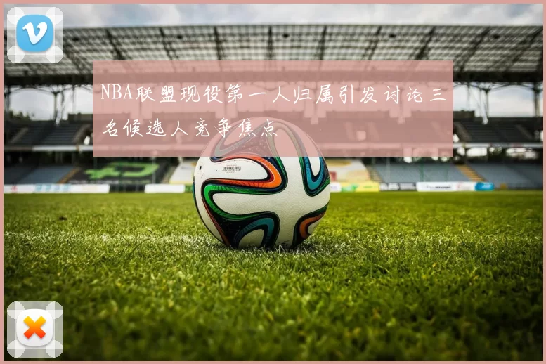 NBA联盟现役第一人归属引发讨论三名候选人竞争焦点
