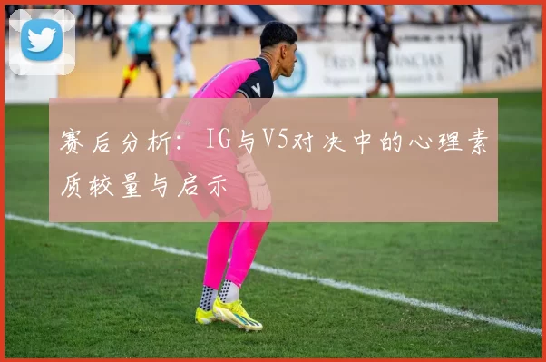 赛后分析:IG与V5对决中的心理素质较量与启示