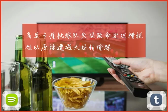 乌度卡痛批球队失误致命进攻糟糕难以原谅遭遇大逆转输球