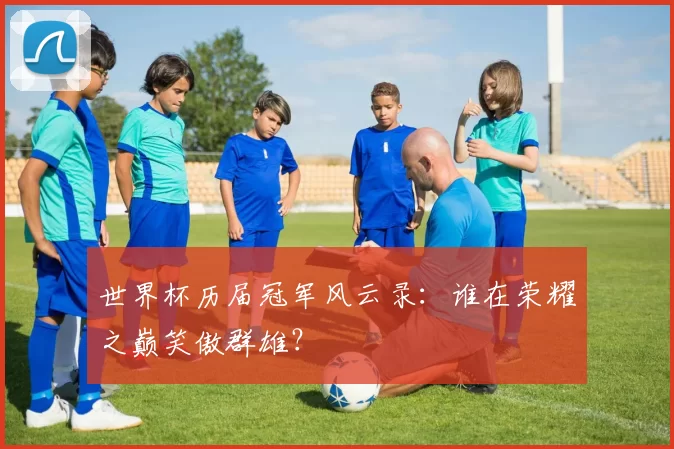 世界杯历届冠军风云录:谁在荣耀之巅笑傲群雄?