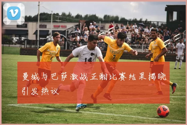 曼城与巴萨激战正酣比赛结果揭晓引发热议