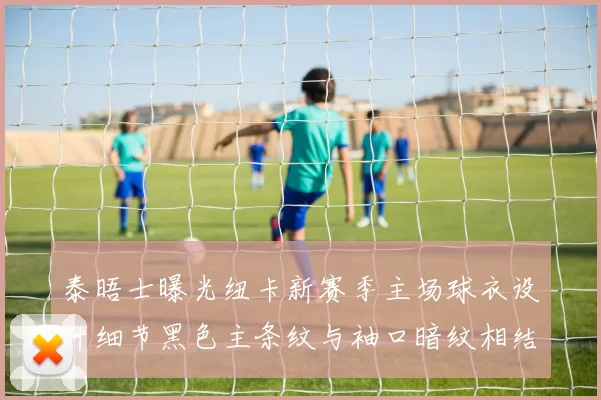泰晤士曝光纽卡新赛季主场球衣设计细节黑色主条纹与袖口暗纹相结合